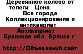 Деревянное колесо от телеги › Цена ­ 4 000 - Все города Коллекционирование и антиквариат » Антиквариат   . Брянская обл.,Брянск г.